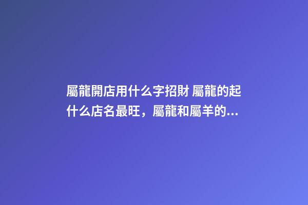 屬龍開店用什么字招財 屬龍的起什么店名最旺，屬龍和屬羊的一起開飯店起什么名字最好-第1張-觀點-玄機派
